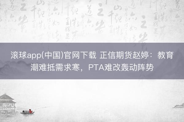 滚球app(中国)官网下载 正信期货赵婷：教育潮难抵需求寒，PTA难改轰动阵势