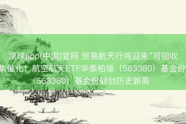 滚球app(中国)官网 贸易航天行将迎来“可回收火箭+IPO”密集催化！航空航天ETF华泰柏瑞（563380）基金份额创历史新高