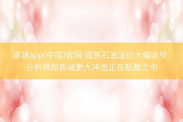 滚球app(中国)官网 现货石油溢价大幅收窄 分析师却告诫更大冲击正在酝酿之中