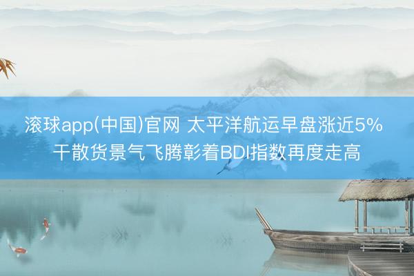 滚球app(中国)官网 太平洋航运早盘涨近5% 干散货景气飞腾彰着BDI指数再度走高