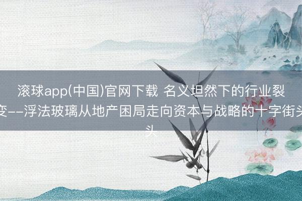 滚球app(中国)官网下载 名义坦然下的行业裂变--浮法玻璃从地产困局走向资本与战略的十字街头