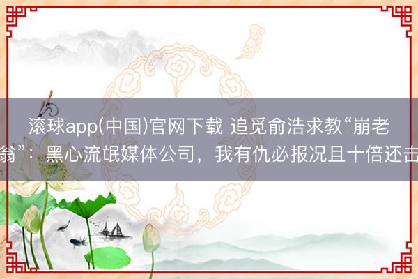 滚球app(中国)官网下载 追觅俞浩求教“崩老翁”：黑心流氓媒体公司，我有仇必报况且十倍还击