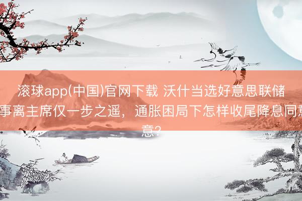 滚球app(中国)官网下载 沃什当选好意思联储理事离主席仅一步之遥，通胀困局下怎样收尾降息同意？