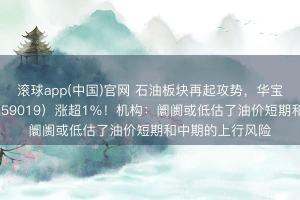 滚球app(中国)官网 石油板块再起攻势，华宝基金石油ETF（159019）涨超1%！机构：阛阓或低估了油价短期和中期的上行风险