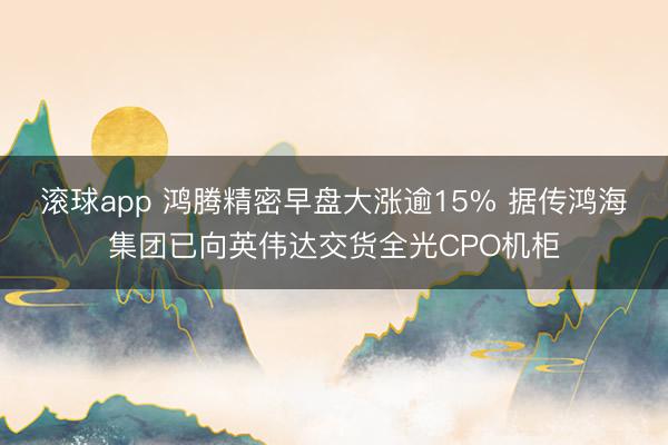 滚球app 鸿腾精密早盘大涨逾15% 据传鸿海集团已向英伟达交货全光CPO机柜