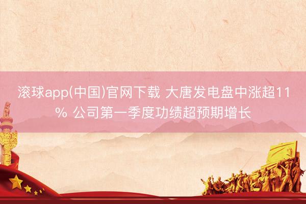 滚球app(中国)官网下载 大唐发电盘中涨超11% 公司第一季度功绩超预期增长
