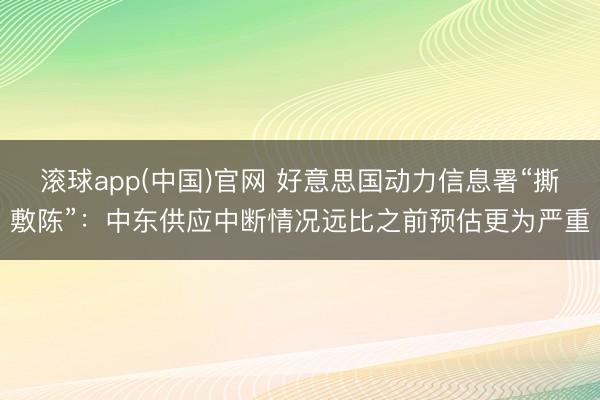 滚球app(中国)官网 好意思国动力信息署“撕敷陈”：中东供应中断情况远比之前预估更为严重