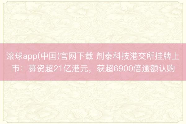 滚球app(中国)官网下载 剂泰科技港交所挂牌上市：募资超21亿港元，获超6900倍逾额认购