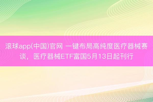 滚球app(中国)官网 一键布局高纯度医疗器械赛谈，医疗器械ETF富国5月13日起刊行