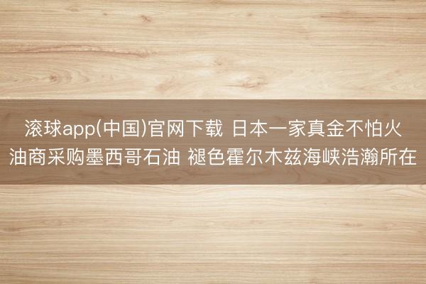 滚球app(中国)官网下载 日本一家真金不怕火油商采购墨西哥石油 褪色霍尔木兹海峡浩瀚所在