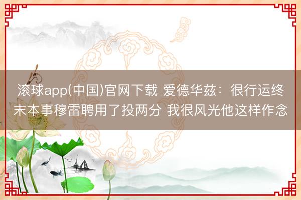 滚球app(中国)官网下载 爱德华兹：很行运终末本事穆雷聘用了投两分 我很风光他这样作念