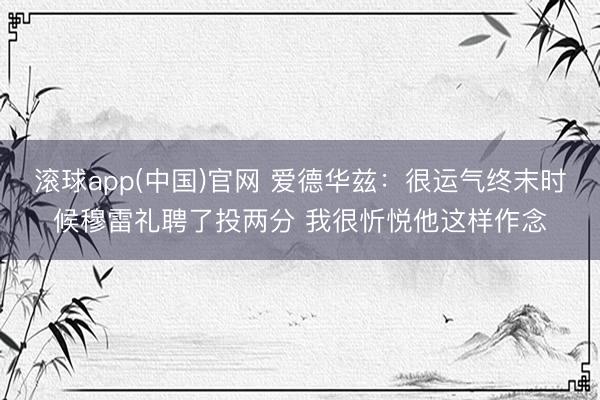 滚球app(中国)官网 爱德华兹：很运气终末时候穆雷礼聘了投两分 我很忻悦他这样作念