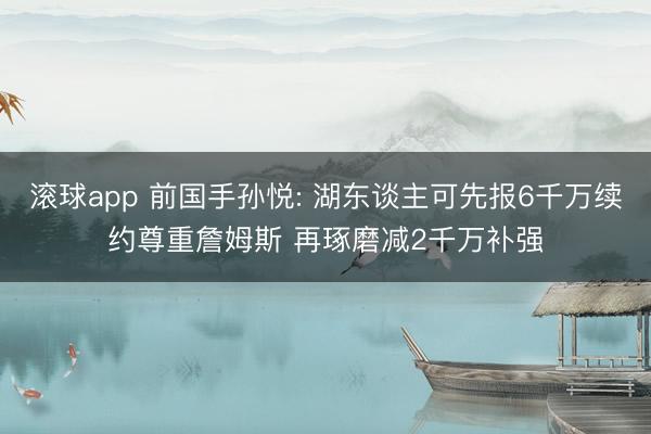 滚球app 前国手孙悦: 湖东谈主可先报6千万续约尊重詹姆斯 再琢磨减2千万补强