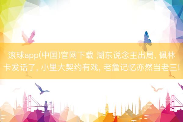 滚球app(中国)官网下载 湖东说念主出局， 佩林卡发话了， 小里大契约有戏， 老詹记忆亦然当老三!