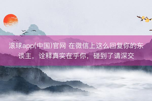 滚球app(中国)官网 在微信上这么回复你的东谈主，诠释真实在乎你，碰到了请深交