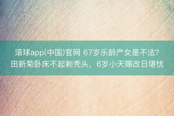 滚球app(中国)官网 67岁乐龄产女是不法？田新菊卧床不起剃秃头，6岁小天赐改日堪忧