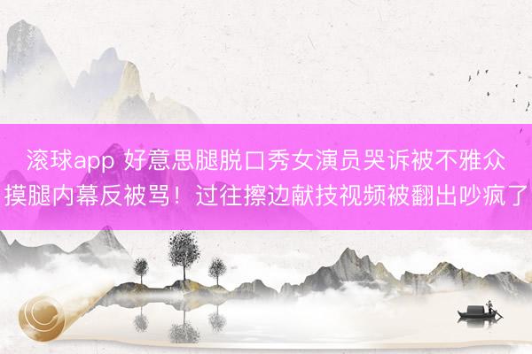 滚球app 好意思腿脱口秀女演员哭诉被不雅众摸腿内幕反被骂！过往擦边献技视频被翻出吵疯了