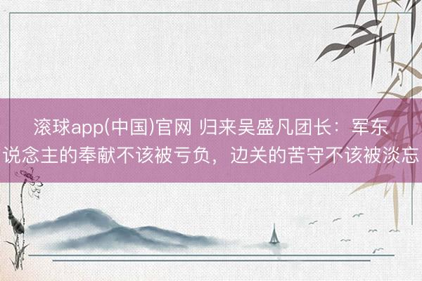 滚球app(中国)官网 归来吴盛凡团长：军东说念主的奉献不该被亏负，边关的苦守不该被淡忘
