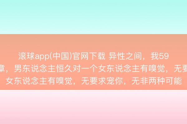 滚球app(中国)官网下载 异性之间，我59岁那年才察觉到一个规章，男东说念主恒久对一个女东说念主有嗅觉，无要求宠你，无非两种可能