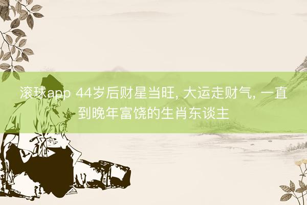 滚球app 44岁后财星当旺， 大运走财气， 一直到晚年富饶的生肖东谈主