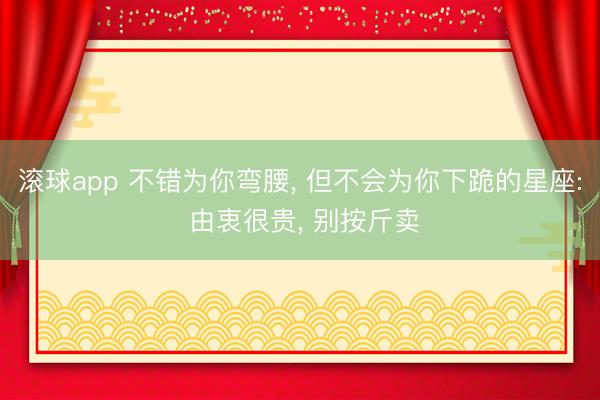 滚球app 不错为你弯腰， 但不会为你下跪的星座: 由衷很贵， 别按斤卖