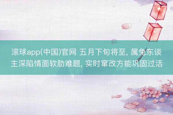 滚球app(中国)官网 五月下旬将至， 属兔东谈主深陷情面软肋难题， 实时窜改方能巩固过活