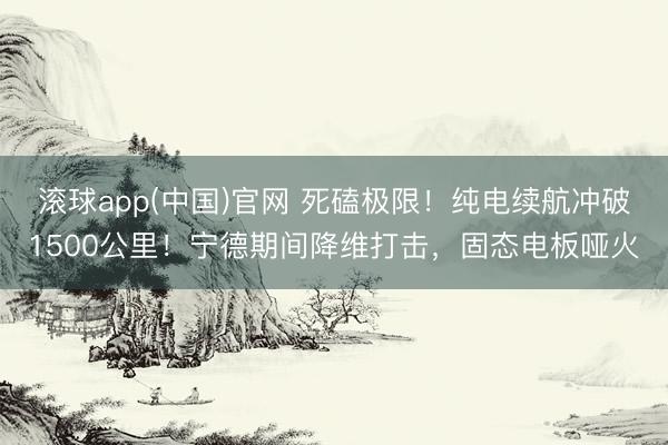 滚球app(中国)官网 死磕极限!纯电续航冲破1500公里!宁德期间降维打击,固态电板哑火