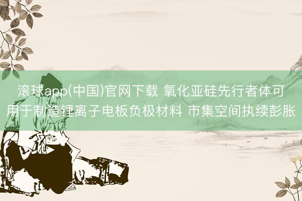 滚球app(中国)官网下载 氧化亚硅先行者体可用于制造锂离子电板负极材料 市集空间执续彭胀