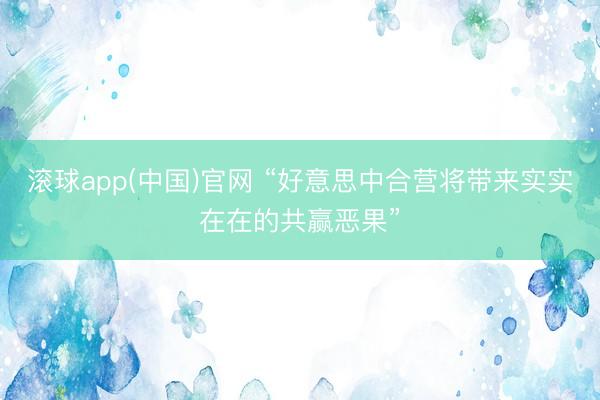 滚球app(中国)官网 “好意思中合营将带来实实在在的共赢恶果”