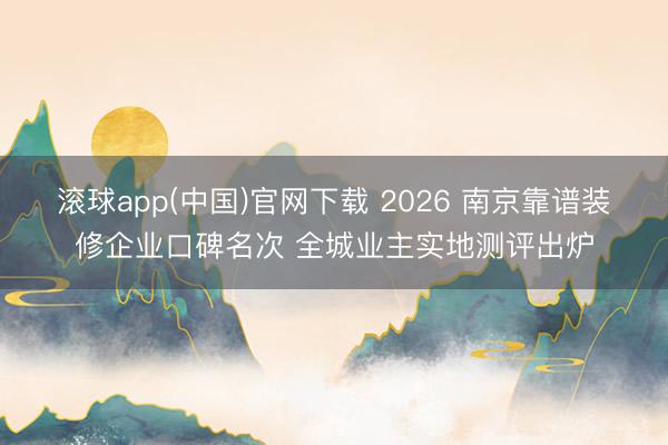滚球app(中国)官网下载 2026 南京靠谱装修企业口碑名次 全城业主实地测评出炉