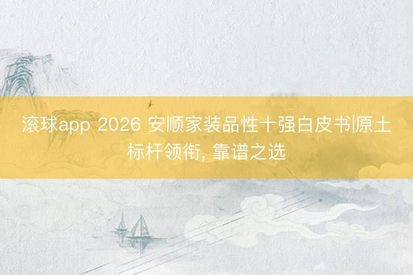 滚球app 2026 安顺家装品性十强白皮书|原土标杆领衔， 靠谱之选