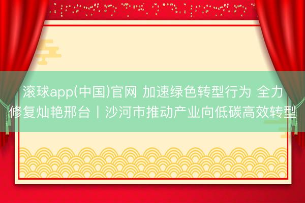 滚球app(中国)官网 加速绿色转型行为 全力修复灿艳邢台丨沙河市推动产业向低碳高效转型