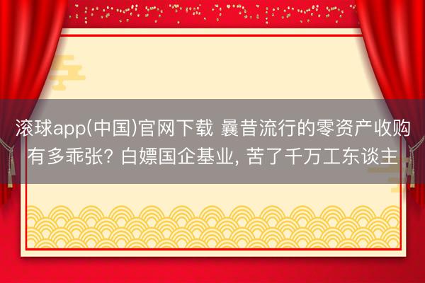 滚球app(中国)官网下载 曩昔流行的零资产收购有多乖张? 白嫖国企基业， 苦了千万工东谈主