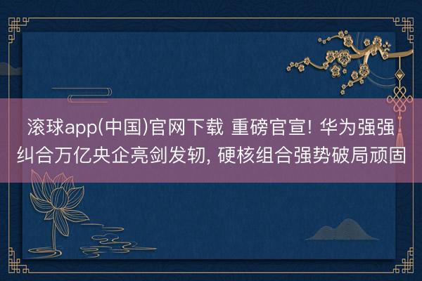 滚球app(中国)官网下载 重磅官宣! 华为强强纠合万亿央企亮剑发轫， 硬核组合强势破局顽固