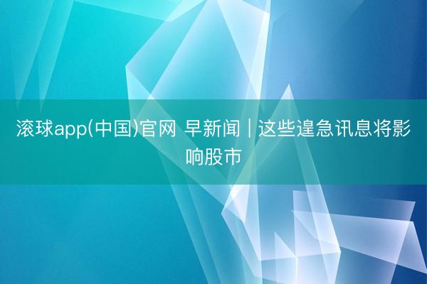 滚球app(中国)官网 早新闻 | 这些遑急讯息将影响股市