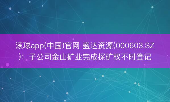 滚球app(中国)官网 盛达资源(000603.SZ)：子公司金山矿业完成探矿权不时登记