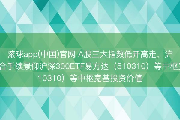 滚球app(中国)官网 A股三大指数低开高走，沪指涨近1%，合手续景仰沪深300ETF易方达（510310）等中枢宽基投资价值