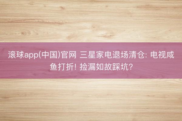 滚球app(中国)官网 三星家电退场清仓: 电视咸鱼打折! 捡漏如故踩坑?