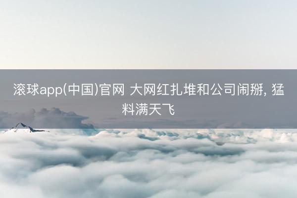 滚球app(中国)官网 大网红扎堆和公司闹掰， 猛料满天飞