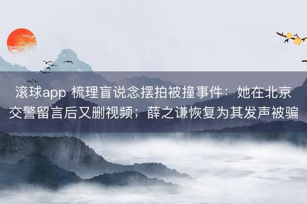 滚球app 梳理盲说念摆拍被撞事件：她在北京交警留言后又删视频；薛之谦恢复为其发声被骗