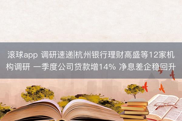 滚球app 调研速递|杭州银行理财高盛等12家机构调研 一季