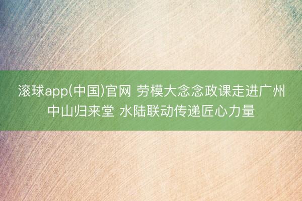 滚球app(中国)官网 劳模大念念政课走进广州中山归来堂 水陆联动传递匠心力量