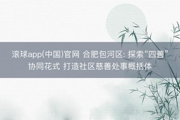滚球app(中国)官网 合肥包河区: 探索“四善”协同花式 打造社区慈善处事概括体