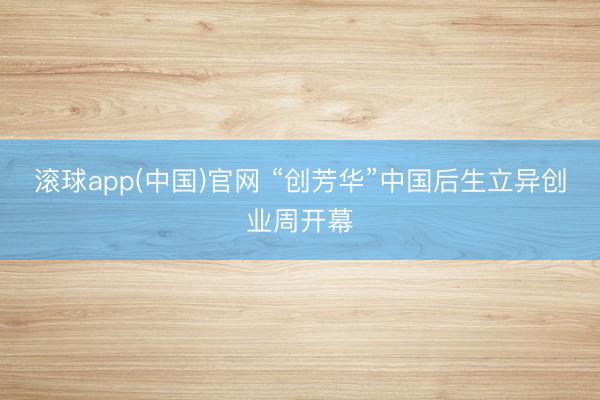 滚球app(中国)官网 “创芳华”中国后生立异创业周开幕
