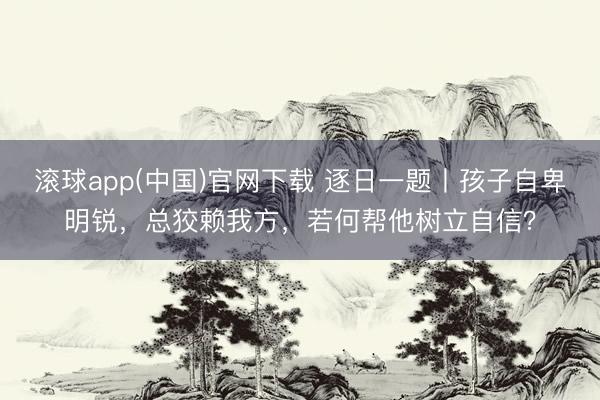 滚球app(中国)官网下载 逐日一题丨孩子自卑明锐，总狡赖我方，若何帮他树立自信？