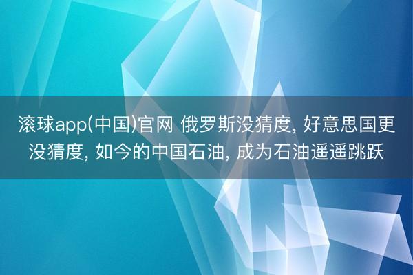滚球app(中国)官网 俄罗斯没猜度， 好意思国更没猜度， 如今的中国石油， 成为石油遥遥跳跃