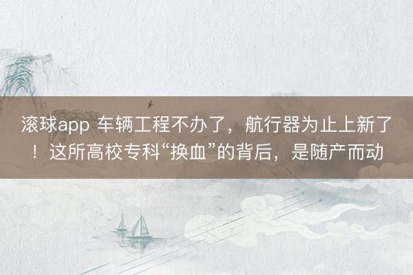 滚球app 车辆工程不办了,航行器为止上新了!这所高校专科“换血”的背后,是随产而动