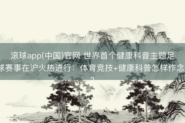 滚球app(中国)官网 世界首个健康科普主题足球赛事在沪火热进行：体育竞技+健康科普怎样作念？