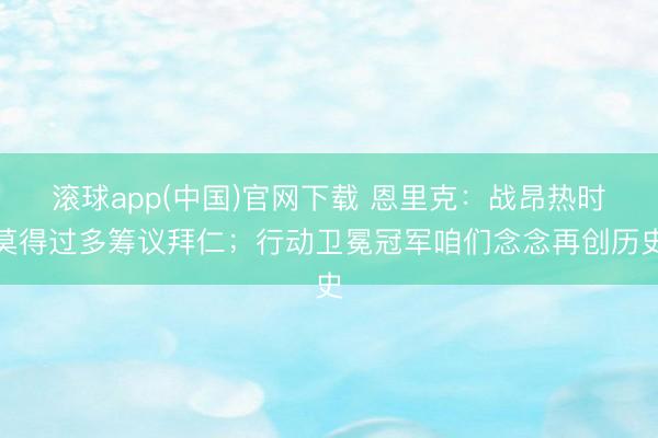 滚球app(中国)官网下载 恩里克：战昂热时莫得过多筹议拜仁；行动卫冕冠军咱们念念再创历史
