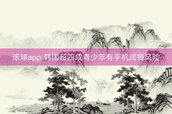 滚球app 韩国超四成青少年有手机成瘾风险